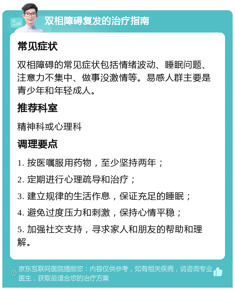 双相障碍复发的治疗指南 常见症状 双相障碍的常见症状包括情绪波动、睡眠问题、注意力不集中、做事没激情等。易感人群主要是青少年和年轻成人。 推荐科室 精神科或心理科 调理要点 1. 按医嘱服用药物，至少坚持两年； 2. 定期进行心理疏导和治疗； 3. 建立规律的生活作息，保证充足的睡眠； 4. 避免过度压力和刺激，保持心情平稳； 5. 加强社交支持，寻求家人和朋友的帮助和理解。