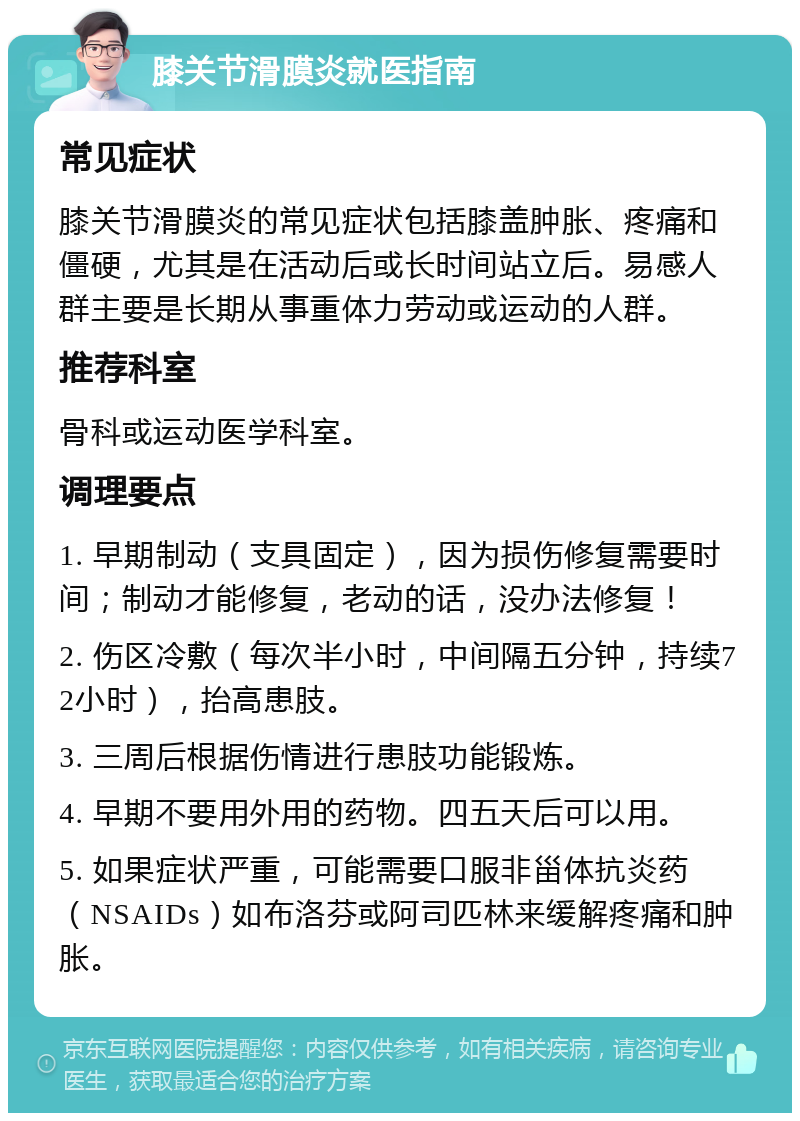 膝关节滑膜炎就医指南 常见症状 膝关节滑膜炎的常见症状包括膝盖肿胀、疼痛和僵硬，尤其是在活动后或长时间站立后。易感人群主要是长期从事重体力劳动或运动的人群。 推荐科室 骨科或运动医学科室。 调理要点 1. 早期制动（支具固定），因为损伤修复需要时间；制动才能修复，老动的话，没办法修复！ 2. 伤区冷敷（每次半小时，中间隔五分钟，持续72小时），抬高患肢。 3. 三周后根据伤情进行患肢功能锻炼。 4. 早期不要用外用的药物。四五天后可以用。 5. 如果症状严重，可能需要口服非甾体抗炎药（NSAIDs）如布洛芬或阿司匹林来缓解疼痛和肿胀。