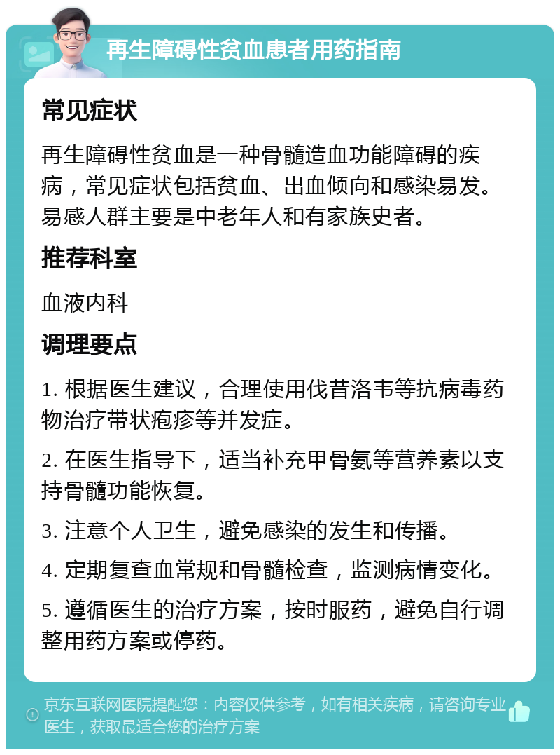 再生障碍性贫血患者用药指南 常见症状 再生障碍性贫血是一种骨髓造血功能障碍的疾病，常见症状包括贫血、出血倾向和感染易发。易感人群主要是中老年人和有家族史者。 推荐科室 血液内科 调理要点 1. 根据医生建议，合理使用伐昔洛韦等抗病毒药物治疗带状疱疹等并发症。 2. 在医生指导下，适当补充甲骨氨等营养素以支持骨髓功能恢复。 3. 注意个人卫生，避免感染的发生和传播。 4. 定期复查血常规和骨髓检查，监测病情变化。 5. 遵循医生的治疗方案，按时服药，避免自行调整用药方案或停药。