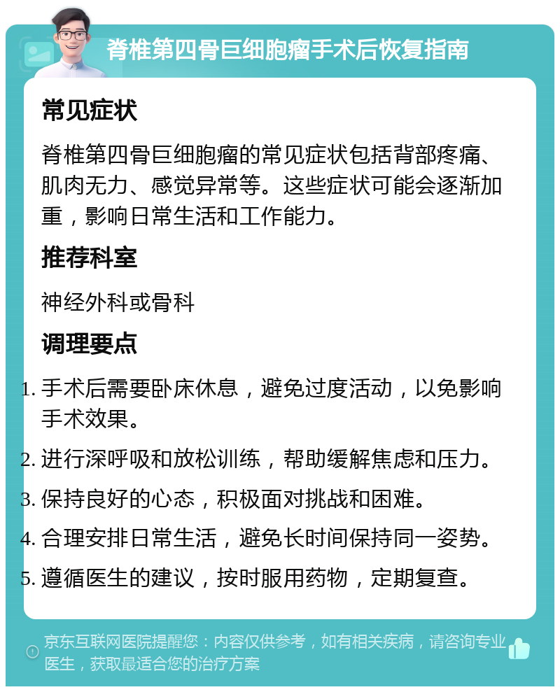 脊椎第四骨巨细胞瘤手术后恢复指南 常见症状 脊椎第四骨巨细胞瘤的常见症状包括背部疼痛、肌肉无力、感觉异常等。这些症状可能会逐渐加重，影响日常生活和工作能力。 推荐科室 神经外科或骨科 调理要点 手术后需要卧床休息，避免过度活动，以免影响手术效果。 进行深呼吸和放松训练，帮助缓解焦虑和压力。 保持良好的心态，积极面对挑战和困难。 合理安排日常生活，避免长时间保持同一姿势。 遵循医生的建议，按时服用药物，定期复查。