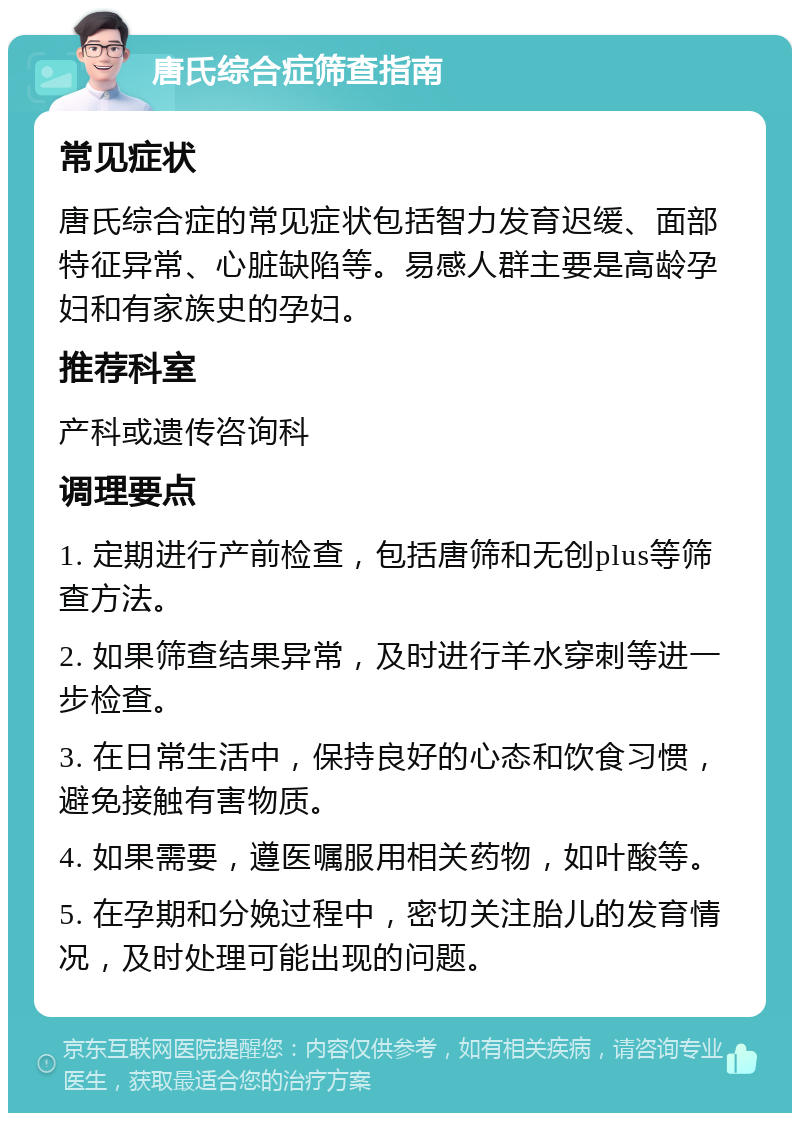 唐氏综合症筛查指南 常见症状 唐氏综合症的常见症状包括智力发育迟缓、面部特征异常、心脏缺陷等。易感人群主要是高龄孕妇和有家族史的孕妇。 推荐科室 产科或遗传咨询科 调理要点 1. 定期进行产前检查，包括唐筛和无创plus等筛查方法。 2. 如果筛查结果异常，及时进行羊水穿刺等进一步检查。 3. 在日常生活中，保持良好的心态和饮食习惯，避免接触有害物质。 4. 如果需要，遵医嘱服用相关药物，如叶酸等。 5. 在孕期和分娩过程中，密切关注胎儿的发育情况，及时处理可能出现的问题。