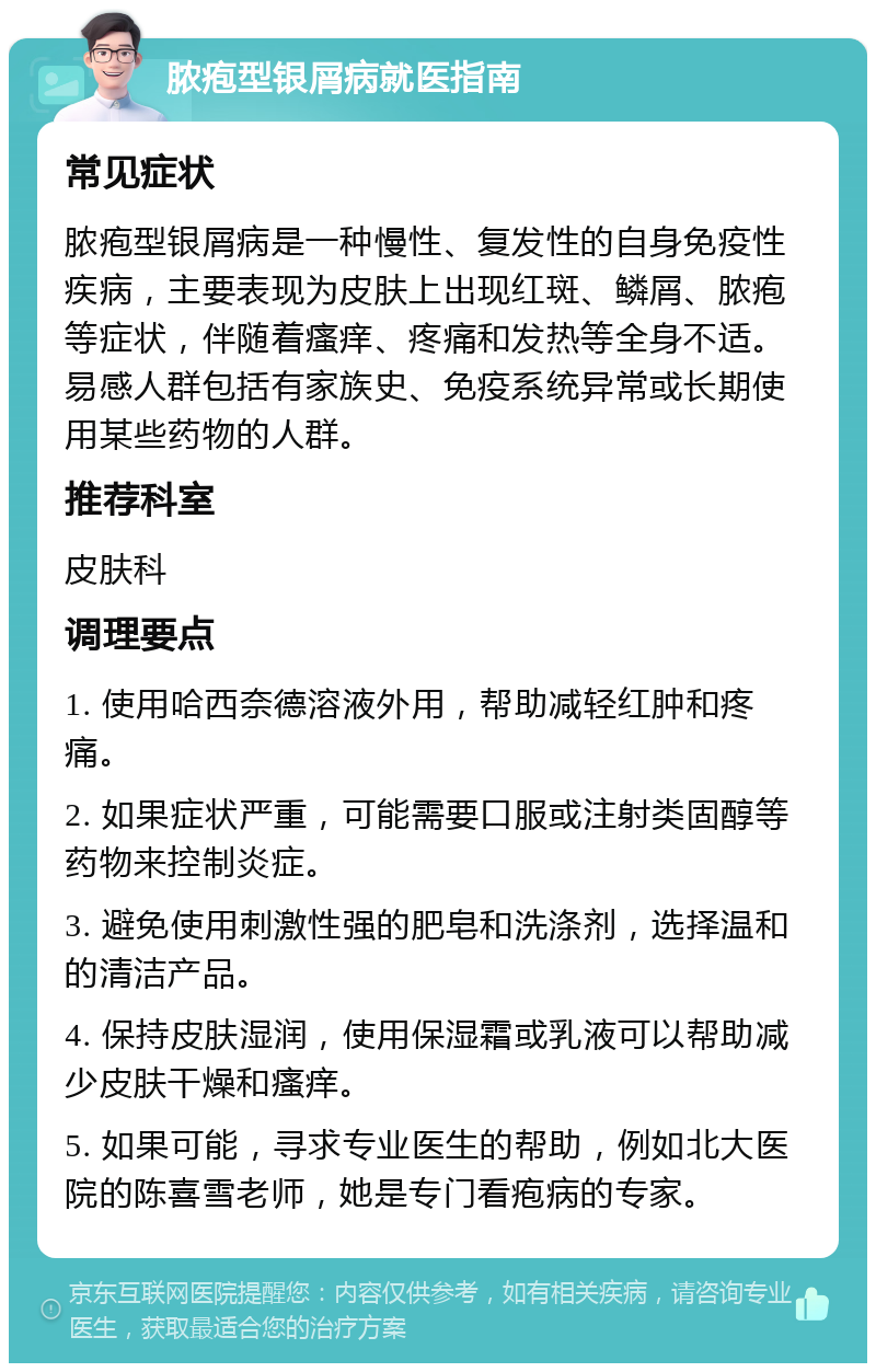 脓疱型银屑病就医指南 常见症状 脓疱型银屑病是一种慢性、复发性的自身免疫性疾病，主要表现为皮肤上出现红斑、鳞屑、脓疱等症状，伴随着瘙痒、疼痛和发热等全身不适。易感人群包括有家族史、免疫系统异常或长期使用某些药物的人群。 推荐科室 皮肤科 调理要点 1. 使用哈西奈德溶液外用，帮助减轻红肿和疼痛。 2. 如果症状严重，可能需要口服或注射类固醇等药物来控制炎症。 3. 避免使用刺激性强的肥皂和洗涤剂，选择温和的清洁产品。 4. 保持皮肤湿润，使用保湿霜或乳液可以帮助减少皮肤干燥和瘙痒。 5. 如果可能，寻求专业医生的帮助，例如北大医院的陈喜雪老师，她是专门看疱病的专家。