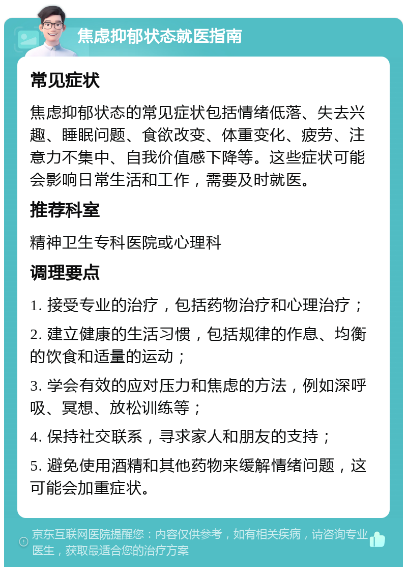 焦虑抑郁状态就医指南 常见症状 焦虑抑郁状态的常见症状包括情绪低落、失去兴趣、睡眠问题、食欲改变、体重变化、疲劳、注意力不集中、自我价值感下降等。这些症状可能会影响日常生活和工作，需要及时就医。 推荐科室 精神卫生专科医院或心理科 调理要点 1. 接受专业的治疗，包括药物治疗和心理治疗； 2. 建立健康的生活习惯，包括规律的作息、均衡的饮食和适量的运动； 3. 学会有效的应对压力和焦虑的方法，例如深呼吸、冥想、放松训练等； 4. 保持社交联系，寻求家人和朋友的支持； 5. 避免使用酒精和其他药物来缓解情绪问题，这可能会加重症状。