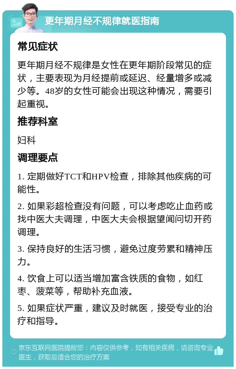 更年期月经不规律就医指南 常见症状 更年期月经不规律是女性在更年期阶段常见的症状，主要表现为月经提前或延迟、经量增多或减少等。48岁的女性可能会出现这种情况，需要引起重视。 推荐科室 妇科 调理要点 1. 定期做好TCT和HPV检查，排除其他疾病的可能性。 2. 如果彩超检查没有问题，可以考虑吃止血药或找中医大夫调理，中医大夫会根据望闻问切开药调理。 3. 保持良好的生活习惯，避免过度劳累和精神压力。 4. 饮食上可以适当增加富含铁质的食物，如红枣、菠菜等，帮助补充血液。 5. 如果症状严重，建议及时就医，接受专业的治疗和指导。