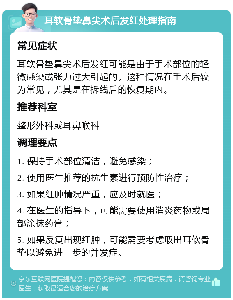 耳软骨垫鼻尖术后发红处理指南 常见症状 耳软骨垫鼻尖术后发红可能是由于手术部位的轻微感染或张力过大引起的。这种情况在手术后较为常见，尤其是在拆线后的恢复期内。 推荐科室 整形外科或耳鼻喉科 调理要点 1. 保持手术部位清洁，避免感染； 2. 使用医生推荐的抗生素进行预防性治疗； 3. 如果红肿情况严重，应及时就医； 4. 在医生的指导下，可能需要使用消炎药物或局部涂抹药膏； 5. 如果反复出现红肿，可能需要考虑取出耳软骨垫以避免进一步的并发症。