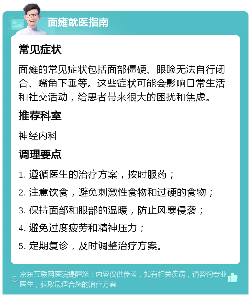 面瘫就医指南 常见症状 面瘫的常见症状包括面部僵硬、眼睑无法自行闭合、嘴角下垂等。这些症状可能会影响日常生活和社交活动，给患者带来很大的困扰和焦虑。 推荐科室 神经内科 调理要点 1. 遵循医生的治疗方案，按时服药； 2. 注意饮食，避免刺激性食物和过硬的食物； 3. 保持面部和眼部的温暖，防止风寒侵袭； 4. 避免过度疲劳和精神压力； 5. 定期复诊，及时调整治疗方案。