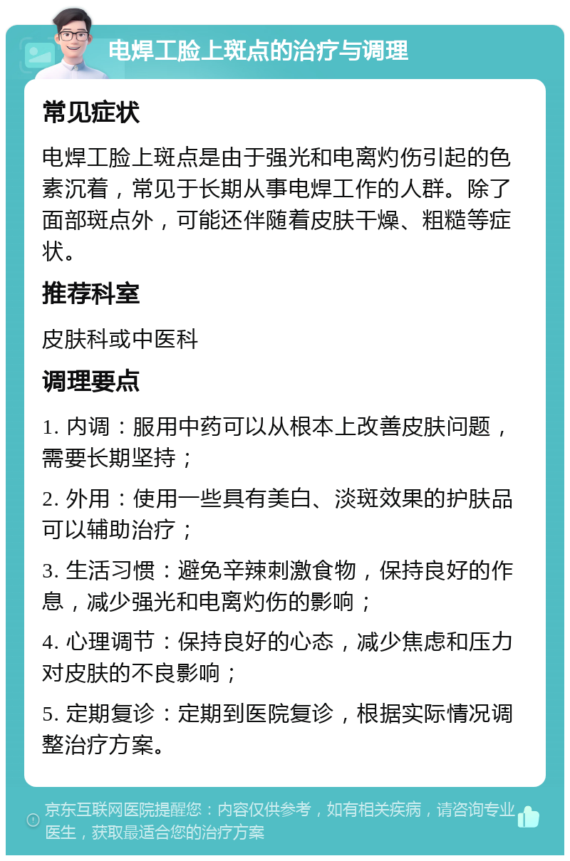 电焊工脸上斑点的治疗与调理 常见症状 电焊工脸上斑点是由于强光和电离灼伤引起的色素沉着，常见于长期从事电焊工作的人群。除了面部斑点外，可能还伴随着皮肤干燥、粗糙等症状。 推荐科室 皮肤科或中医科 调理要点 1. 内调：服用中药可以从根本上改善皮肤问题，需要长期坚持； 2. 外用：使用一些具有美白、淡斑效果的护肤品可以辅助治疗； 3. 生活习惯：避免辛辣刺激食物，保持良好的作息，减少强光和电离灼伤的影响； 4. 心理调节：保持良好的心态，减少焦虑和压力对皮肤的不良影响； 5. 定期复诊：定期到医院复诊，根据实际情况调整治疗方案。