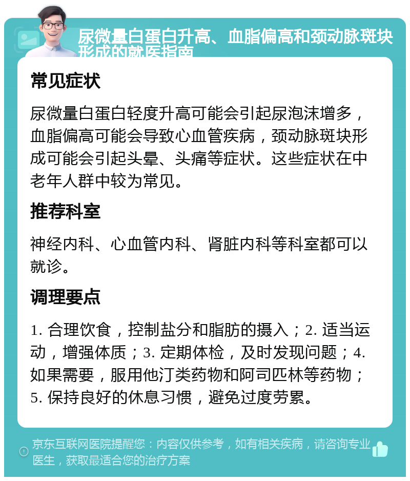 尿微量白蛋白升高、血脂偏高和颈动脉斑块形成的就医指南 常见症状 尿微量白蛋白轻度升高可能会引起尿泡沫增多，血脂偏高可能会导致心血管疾病，颈动脉斑块形成可能会引起头晕、头痛等症状。这些症状在中老年人群中较为常见。 推荐科室 神经内科、心血管内科、肾脏内科等科室都可以就诊。 调理要点 1. 合理饮食，控制盐分和脂肪的摄入；2. 适当运动，增强体质；3. 定期体检，及时发现问题；4. 如果需要，服用他汀类药物和阿司匹林等药物；5. 保持良好的休息习惯，避免过度劳累。