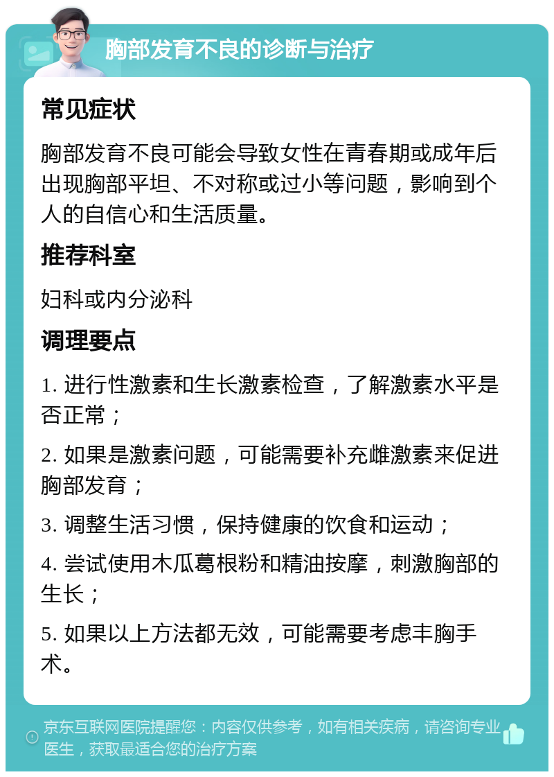 胸部发育不良的诊断与治疗 常见症状 胸部发育不良可能会导致女性在青春期或成年后出现胸部平坦、不对称或过小等问题，影响到个人的自信心和生活质量。 推荐科室 妇科或内分泌科 调理要点 1. 进行性激素和生长激素检查，了解激素水平是否正常； 2. 如果是激素问题，可能需要补充雌激素来促进胸部发育； 3. 调整生活习惯，保持健康的饮食和运动； 4. 尝试使用木瓜葛根粉和精油按摩，刺激胸部的生长； 5. 如果以上方法都无效，可能需要考虑丰胸手术。