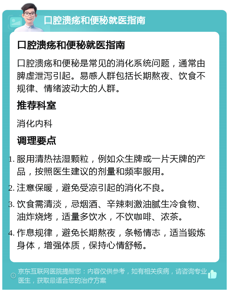 口腔溃疡和便秘就医指南 口腔溃疡和便秘就医指南 口腔溃疡和便秘是常见的消化系统问题，通常由脾虚泄泻引起。易感人群包括长期熬夜、饮食不规律、情绪波动大的人群。 推荐科室 消化内科 调理要点 服用清热祛湿颗粒，例如众生牌或一片天牌的产品，按照医生建议的剂量和频率服用。 注意保暖，避免受凉引起的消化不良。 饮食需清淡，忌烟酒、辛辣刺激油腻生冷食物、油炸烧烤，适量多饮水，不饮咖啡、浓茶。 作息规律，避免长期熬夜，条畅情志，适当锻炼身体，增强体质，保持心情舒畅。