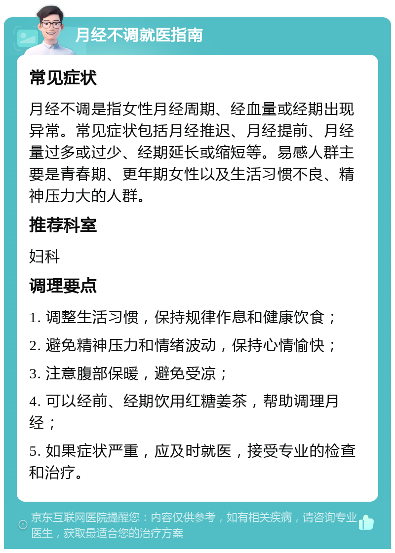 月经不调就医指南 常见症状 月经不调是指女性月经周期、经血量或经期出现异常。常见症状包括月经推迟、月经提前、月经量过多或过少、经期延长或缩短等。易感人群主要是青春期、更年期女性以及生活习惯不良、精神压力大的人群。 推荐科室 妇科 调理要点 1. 调整生活习惯，保持规律作息和健康饮食； 2. 避免精神压力和情绪波动，保持心情愉快； 3. 注意腹部保暖，避免受凉； 4. 可以经前、经期饮用红糖姜茶，帮助调理月经； 5. 如果症状严重，应及时就医，接受专业的检查和治疗。