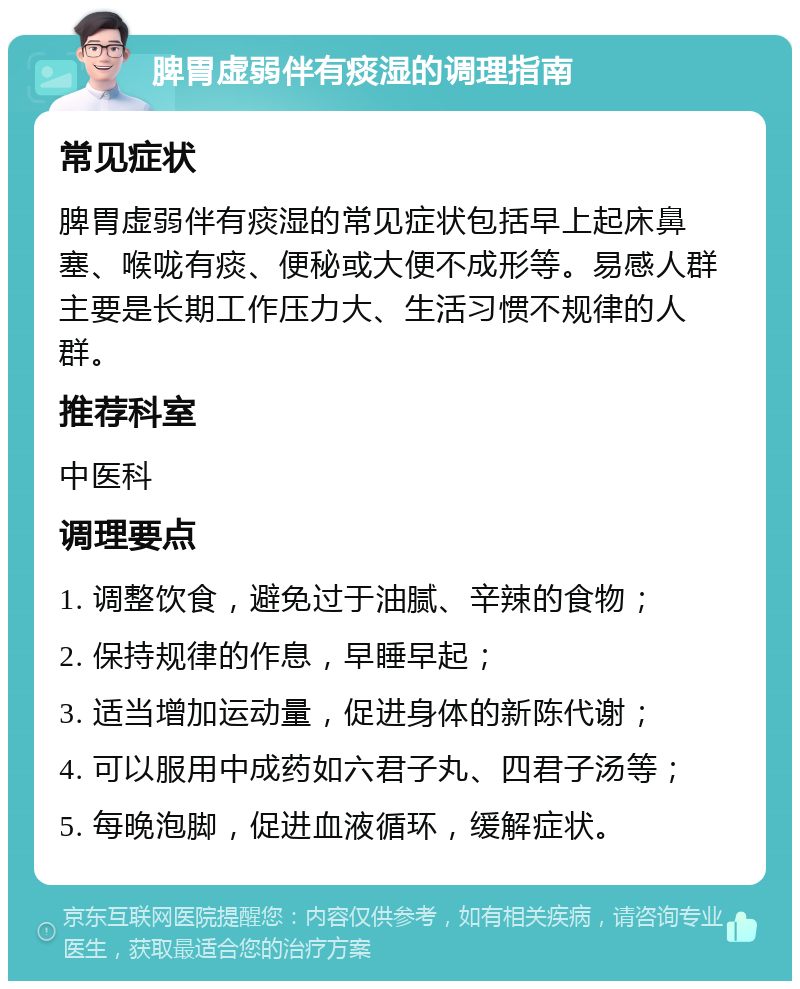 脾胃虚弱伴有痰湿的调理指南 常见症状 脾胃虚弱伴有痰湿的常见症状包括早上起床鼻塞、喉咙有痰、便秘或大便不成形等。易感人群主要是长期工作压力大、生活习惯不规律的人群。 推荐科室 中医科 调理要点 1. 调整饮食，避免过于油腻、辛辣的食物； 2. 保持规律的作息，早睡早起； 3. 适当增加运动量，促进身体的新陈代谢； 4. 可以服用中成药如六君子丸、四君子汤等； 5. 每晚泡脚，促进血液循环，缓解症状。