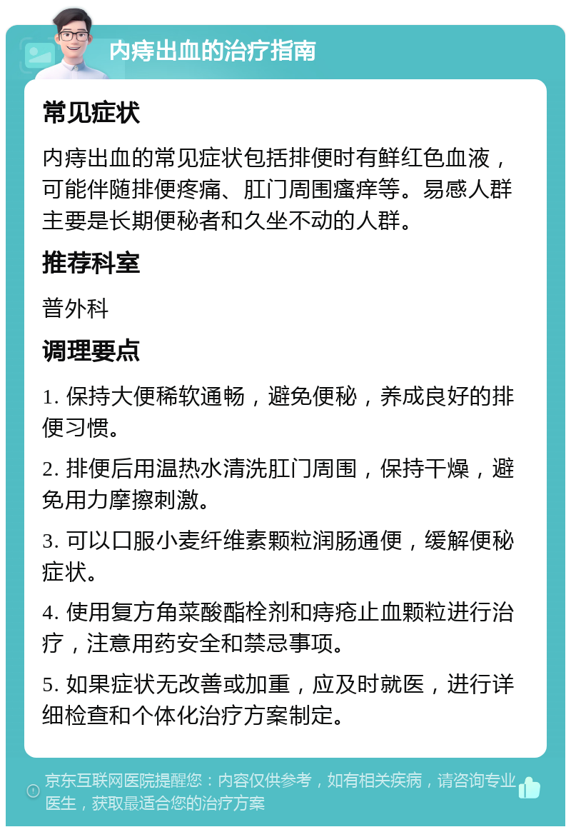 内痔出血的治疗指南 常见症状 内痔出血的常见症状包括排便时有鲜红色血液，可能伴随排便疼痛、肛门周围瘙痒等。易感人群主要是长期便秘者和久坐不动的人群。 推荐科室 普外科 调理要点 1. 保持大便稀软通畅，避免便秘，养成良好的排便习惯。 2. 排便后用温热水清洗肛门周围，保持干燥，避免用力摩擦刺激。 3. 可以口服小麦纤维素颗粒润肠通便，缓解便秘症状。 4. 使用复方角菜酸酯栓剂和痔疮止血颗粒进行治疗，注意用药安全和禁忌事项。 5. 如果症状无改善或加重，应及时就医，进行详细检查和个体化治疗方案制定。