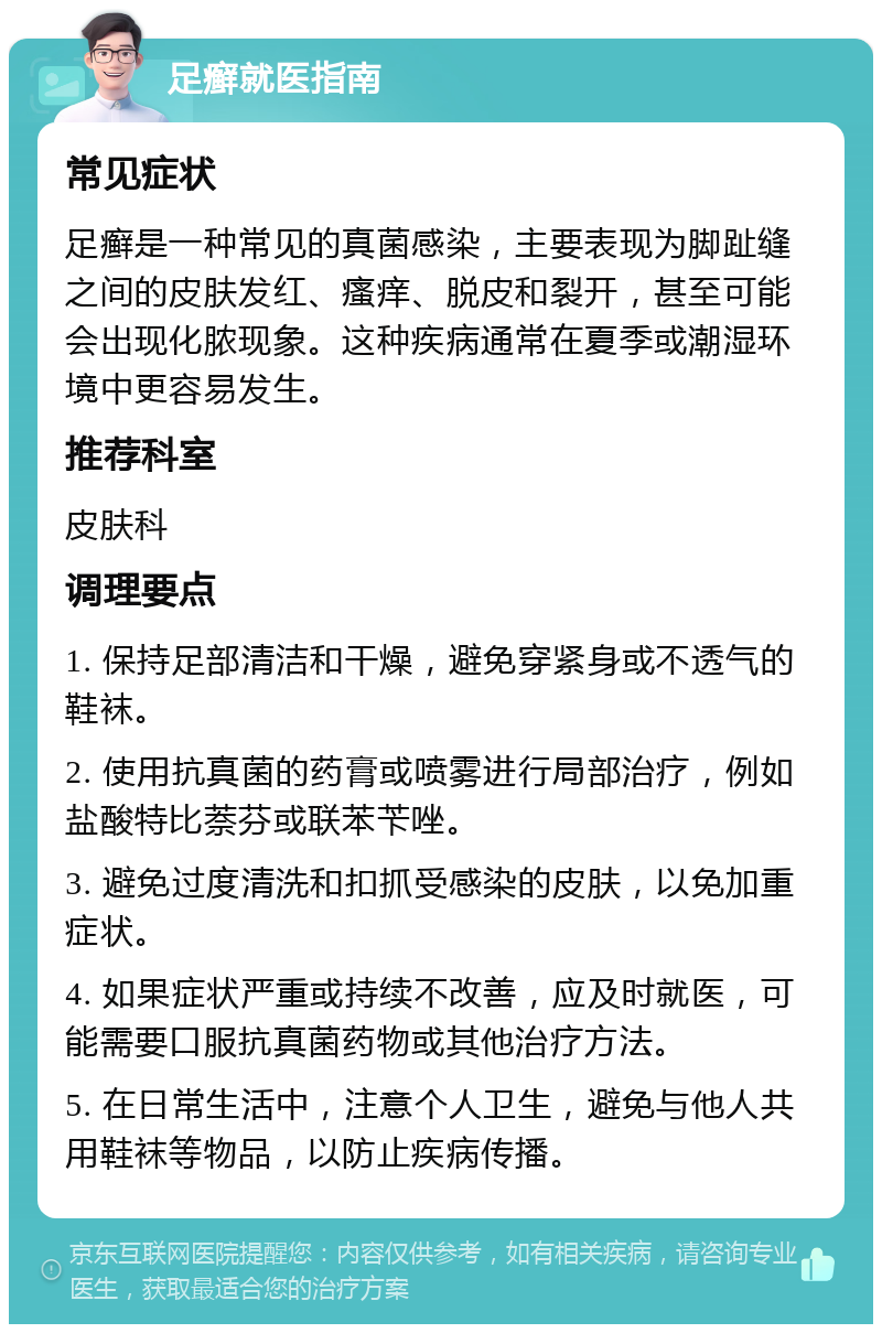 足癣就医指南 常见症状 足癣是一种常见的真菌感染，主要表现为脚趾缝之间的皮肤发红、瘙痒、脱皮和裂开，甚至可能会出现化脓现象。这种疾病通常在夏季或潮湿环境中更容易发生。 推荐科室 皮肤科 调理要点 1. 保持足部清洁和干燥，避免穿紧身或不透气的鞋袜。 2. 使用抗真菌的药膏或喷雾进行局部治疗，例如盐酸特比萘芬或联苯苄唑。 3. 避免过度清洗和扣抓受感染的皮肤，以免加重症状。 4. 如果症状严重或持续不改善，应及时就医，可能需要口服抗真菌药物或其他治疗方法。 5. 在日常生活中，注意个人卫生，避免与他人共用鞋袜等物品，以防止疾病传播。