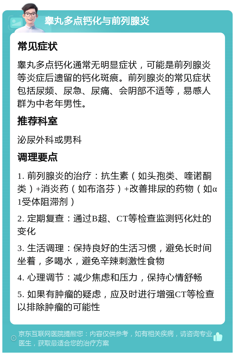 睾丸多点钙化与前列腺炎 常见症状 睾丸多点钙化通常无明显症状，可能是前列腺炎等炎症后遗留的钙化斑痕。前列腺炎的常见症状包括尿频、尿急、尿痛、会阴部不适等，易感人群为中老年男性。 推荐科室 泌尿外科或男科 调理要点 1. 前列腺炎的治疗：抗生素（如头孢类、喹诺酮类）+消炎药（如布洛芬）+改善排尿的药物（如α1受体阻滞剂） 2. 定期复查：通过B超、CT等检查监测钙化灶的变化 3. 生活调理：保持良好的生活习惯，避免长时间坐着，多喝水，避免辛辣刺激性食物 4. 心理调节：减少焦虑和压力，保持心情舒畅 5. 如果有肿瘤的疑虑，应及时进行增强CT等检查以排除肿瘤的可能性