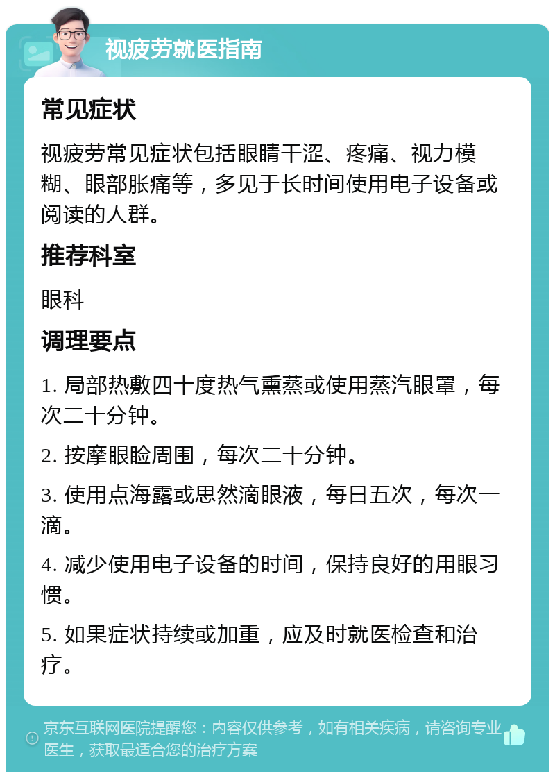 视疲劳就医指南 常见症状 视疲劳常见症状包括眼睛干涩、疼痛、视力模糊、眼部胀痛等，多见于长时间使用电子设备或阅读的人群。 推荐科室 眼科 调理要点 1. 局部热敷四十度热气熏蒸或使用蒸汽眼罩，每次二十分钟。 2. 按摩眼睑周围，每次二十分钟。 3. 使用点海露或思然滴眼液，每日五次，每次一滴。 4. 减少使用电子设备的时间，保持良好的用眼习惯。 5. 如果症状持续或加重，应及时就医检查和治疗。