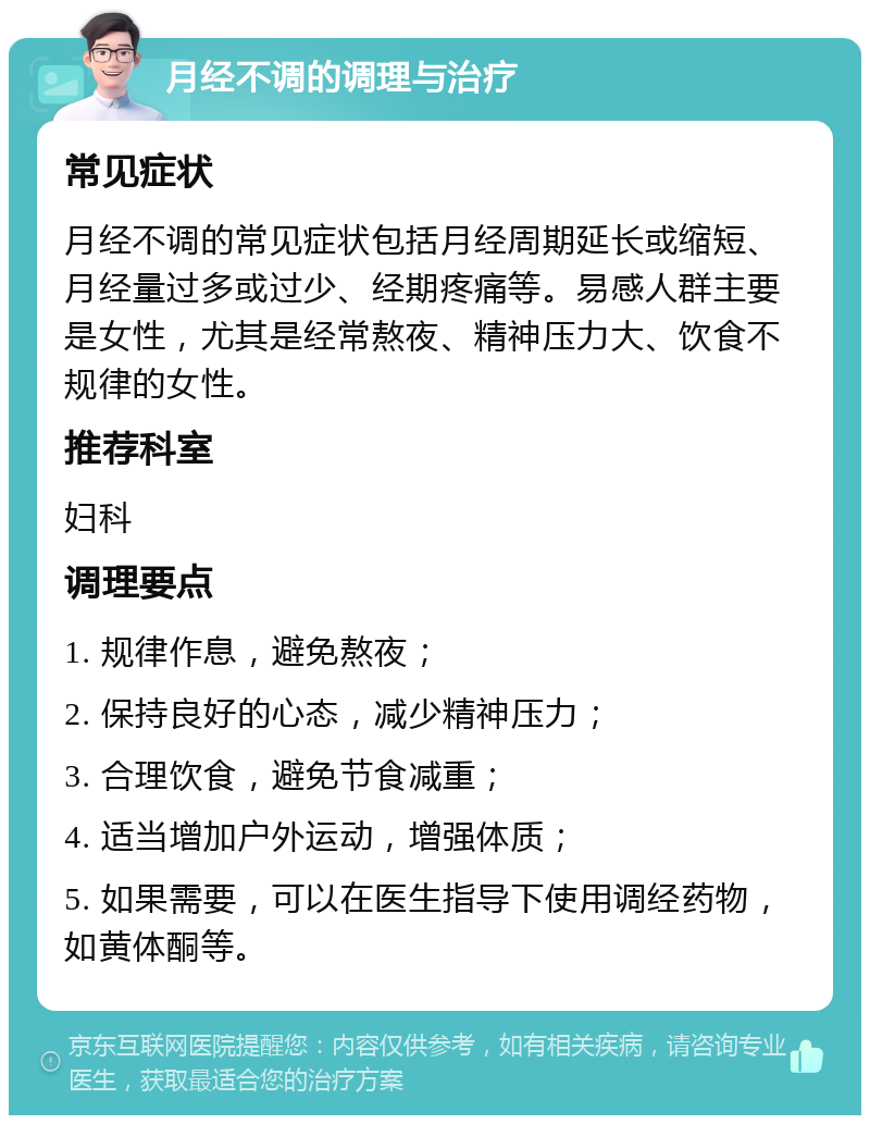 月经不调的调理与治疗 常见症状 月经不调的常见症状包括月经周期延长或缩短、月经量过多或过少、经期疼痛等。易感人群主要是女性，尤其是经常熬夜、精神压力大、饮食不规律的女性。 推荐科室 妇科 调理要点 1. 规律作息，避免熬夜； 2. 保持良好的心态，减少精神压力； 3. 合理饮食，避免节食减重； 4. 适当增加户外运动，增强体质； 5. 如果需要，可以在医生指导下使用调经药物，如黄体酮等。