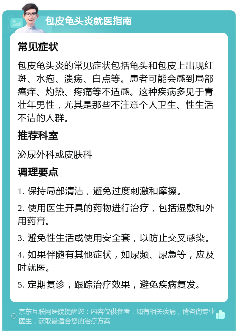 包皮龟头炎就医指南 常见症状 包皮龟头炎的常见症状包括龟头和包皮上出现红斑、水疱、溃疡、白点等。患者可能会感到局部瘙痒、灼热、疼痛等不适感。这种疾病多见于青壮年男性，尤其是那些不注意个人卫生、性生活不洁的人群。 推荐科室 泌尿外科或皮肤科 调理要点 1. 保持局部清洁，避免过度刺激和摩擦。 2. 使用医生开具的药物进行治疗，包括湿敷和外用药膏。 3. 避免性生活或使用安全套，以防止交叉感染。 4. 如果伴随有其他症状，如尿频、尿急等，应及时就医。 5. 定期复诊，跟踪治疗效果，避免疾病复发。