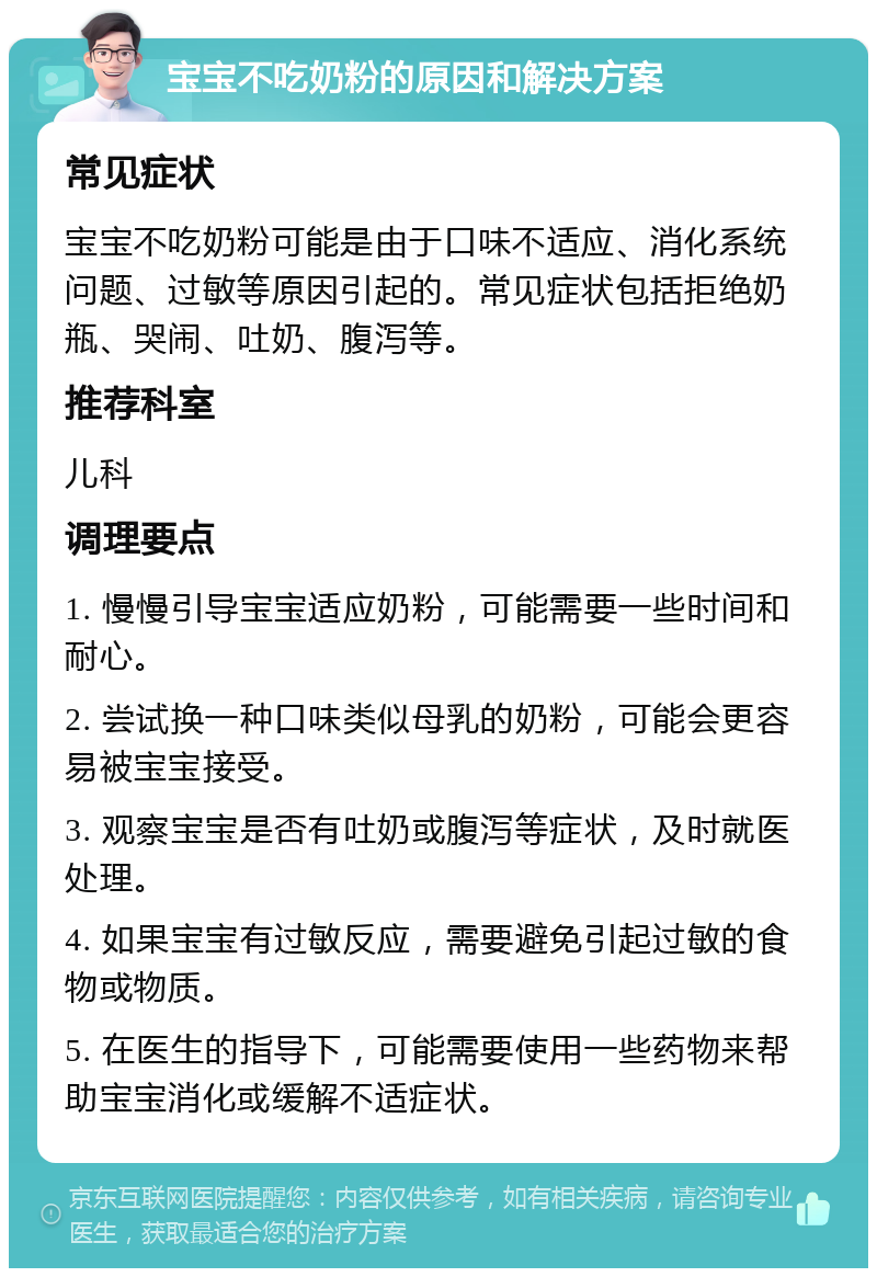 宝宝不吃奶粉的原因和解决方案 常见症状 宝宝不吃奶粉可能是由于口味不适应、消化系统问题、过敏等原因引起的。常见症状包括拒绝奶瓶、哭闹、吐奶、腹泻等。 推荐科室 儿科 调理要点 1. 慢慢引导宝宝适应奶粉，可能需要一些时间和耐心。 2. 尝试换一种口味类似母乳的奶粉，可能会更容易被宝宝接受。 3. 观察宝宝是否有吐奶或腹泻等症状，及时就医处理。 4. 如果宝宝有过敏反应，需要避免引起过敏的食物或物质。 5. 在医生的指导下，可能需要使用一些药物来帮助宝宝消化或缓解不适症状。