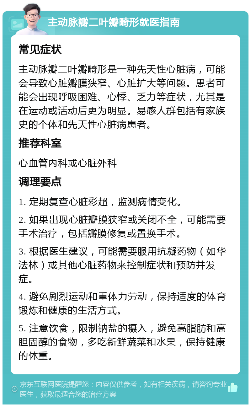 主动脉瓣二叶瓣畸形就医指南 常见症状 主动脉瓣二叶瓣畸形是一种先天性心脏病，可能会导致心脏瓣膜狭窄、心脏扩大等问题。患者可能会出现呼吸困难、心悸、乏力等症状，尤其是在运动或活动后更为明显。易感人群包括有家族史的个体和先天性心脏病患者。 推荐科室 心血管内科或心脏外科 调理要点 1. 定期复查心脏彩超，监测病情变化。 2. 如果出现心脏瓣膜狭窄或关闭不全，可能需要手术治疗，包括瓣膜修复或置换手术。 3. 根据医生建议，可能需要服用抗凝药物（如华法林）或其他心脏药物来控制症状和预防并发症。 4. 避免剧烈运动和重体力劳动，保持适度的体育锻炼和健康的生活方式。 5. 注意饮食，限制钠盐的摄入，避免高脂肪和高胆固醇的食物，多吃新鲜蔬菜和水果，保持健康的体重。