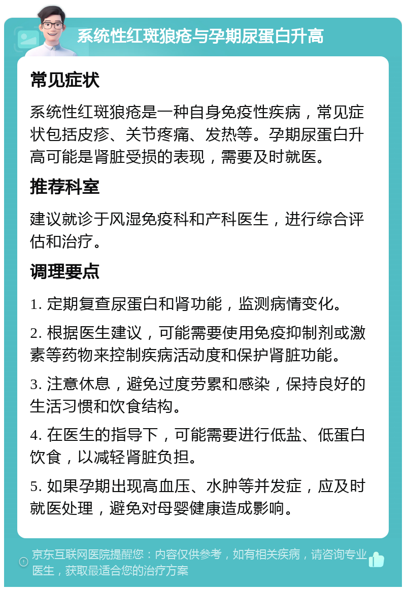 系统性红斑狼疮与孕期尿蛋白升高 常见症状 系统性红斑狼疮是一种自身免疫性疾病，常见症状包括皮疹、关节疼痛、发热等。孕期尿蛋白升高可能是肾脏受损的表现，需要及时就医。 推荐科室 建议就诊于风湿免疫科和产科医生，进行综合评估和治疗。 调理要点 1. 定期复查尿蛋白和肾功能，监测病情变化。 2. 根据医生建议，可能需要使用免疫抑制剂或激素等药物来控制疾病活动度和保护肾脏功能。 3. 注意休息，避免过度劳累和感染，保持良好的生活习惯和饮食结构。 4. 在医生的指导下，可能需要进行低盐、低蛋白饮食，以减轻肾脏负担。 5. 如果孕期出现高血压、水肿等并发症，应及时就医处理，避免对母婴健康造成影响。