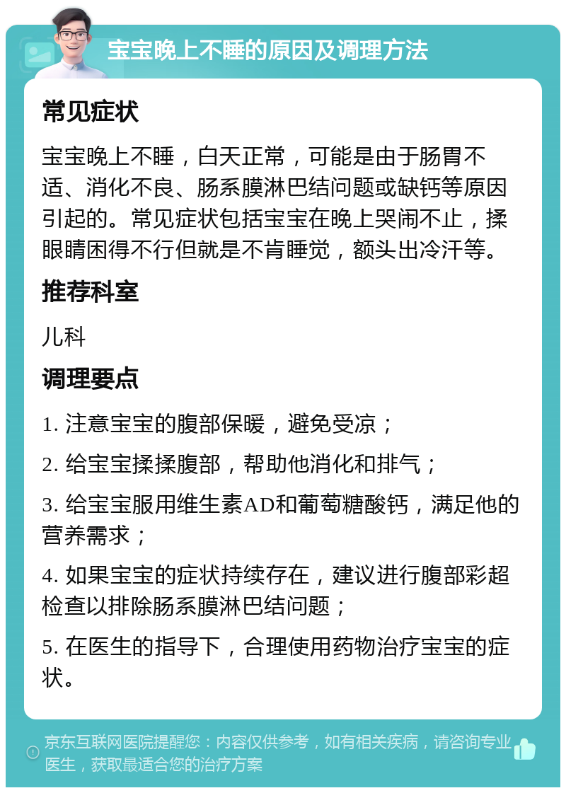 宝宝晚上不睡的原因及调理方法 常见症状 宝宝晚上不睡，白天正常，可能是由于肠胃不适、消化不良、肠系膜淋巴结问题或缺钙等原因引起的。常见症状包括宝宝在晚上哭闹不止，揉眼睛困得不行但就是不肯睡觉，额头出冷汗等。 推荐科室 儿科 调理要点 1. 注意宝宝的腹部保暖，避免受凉； 2. 给宝宝揉揉腹部，帮助他消化和排气； 3. 给宝宝服用维生素AD和葡萄糖酸钙，满足他的营养需求； 4. 如果宝宝的症状持续存在，建议进行腹部彩超检查以排除肠系膜淋巴结问题； 5. 在医生的指导下，合理使用药物治疗宝宝的症状。