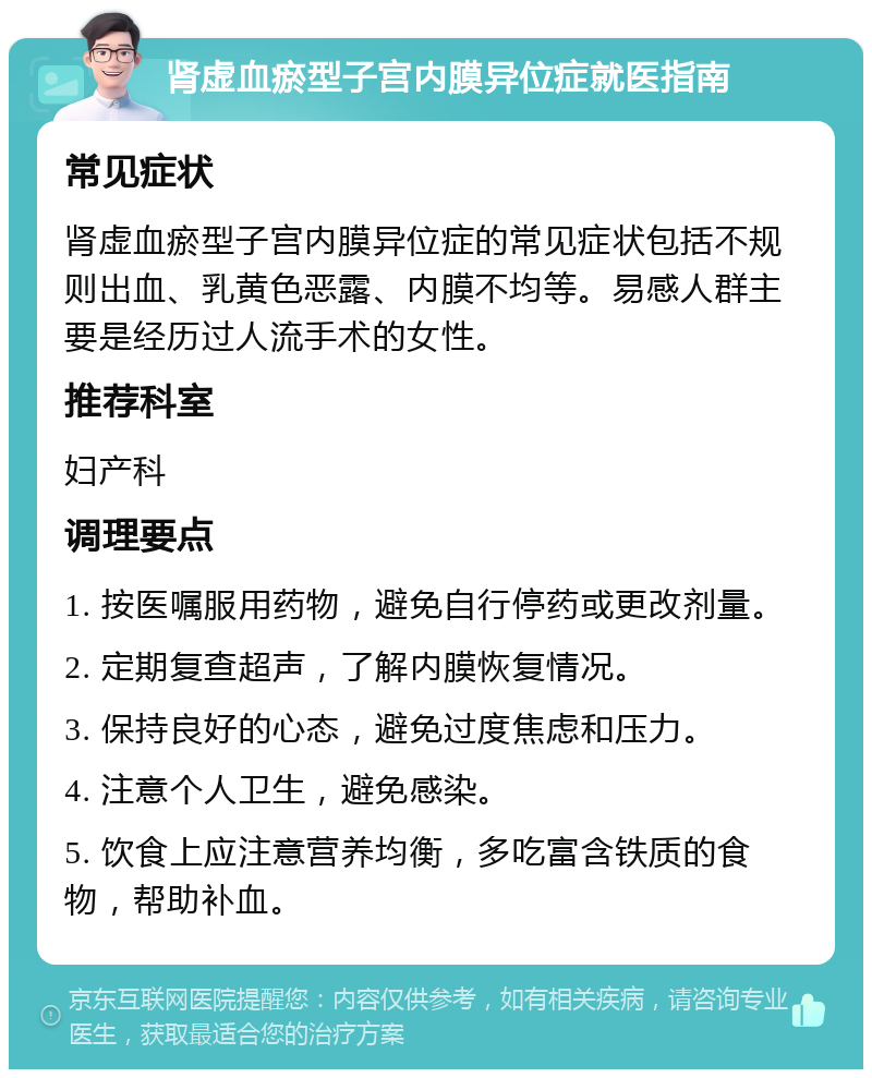 肾虚血瘀型子宫内膜异位症就医指南 常见症状 肾虚血瘀型子宫内膜异位症的常见症状包括不规则出血、乳黄色恶露、内膜不均等。易感人群主要是经历过人流手术的女性。 推荐科室 妇产科 调理要点 1. 按医嘱服用药物，避免自行停药或更改剂量。 2. 定期复查超声，了解内膜恢复情况。 3. 保持良好的心态，避免过度焦虑和压力。 4. 注意个人卫生，避免感染。 5. 饮食上应注意营养均衡，多吃富含铁质的食物，帮助补血。