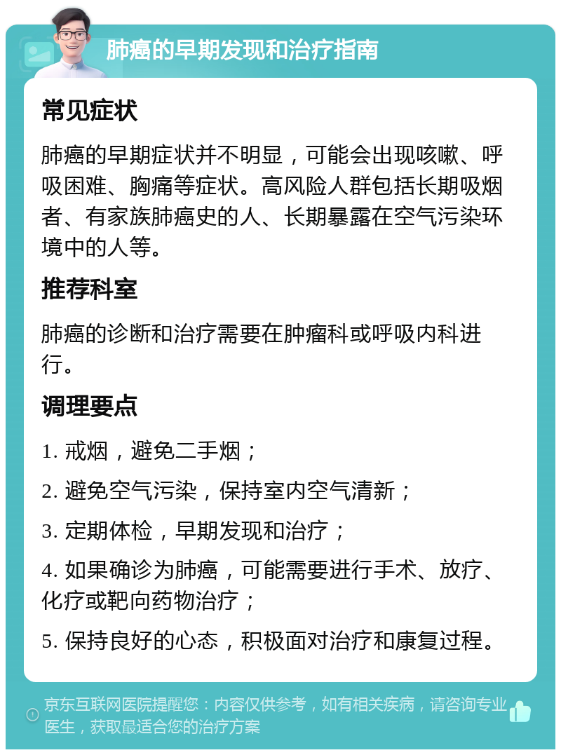 肺癌的早期发现和治疗指南 常见症状 肺癌的早期症状并不明显，可能会出现咳嗽、呼吸困难、胸痛等症状。高风险人群包括长期吸烟者、有家族肺癌史的人、长期暴露在空气污染环境中的人等。 推荐科室 肺癌的诊断和治疗需要在肿瘤科或呼吸内科进行。 调理要点 1. 戒烟，避免二手烟； 2. 避免空气污染，保持室内空气清新； 3. 定期体检，早期发现和治疗； 4. 如果确诊为肺癌，可能需要进行手术、放疗、化疗或靶向药物治疗； 5. 保持良好的心态，积极面对治疗和康复过程。