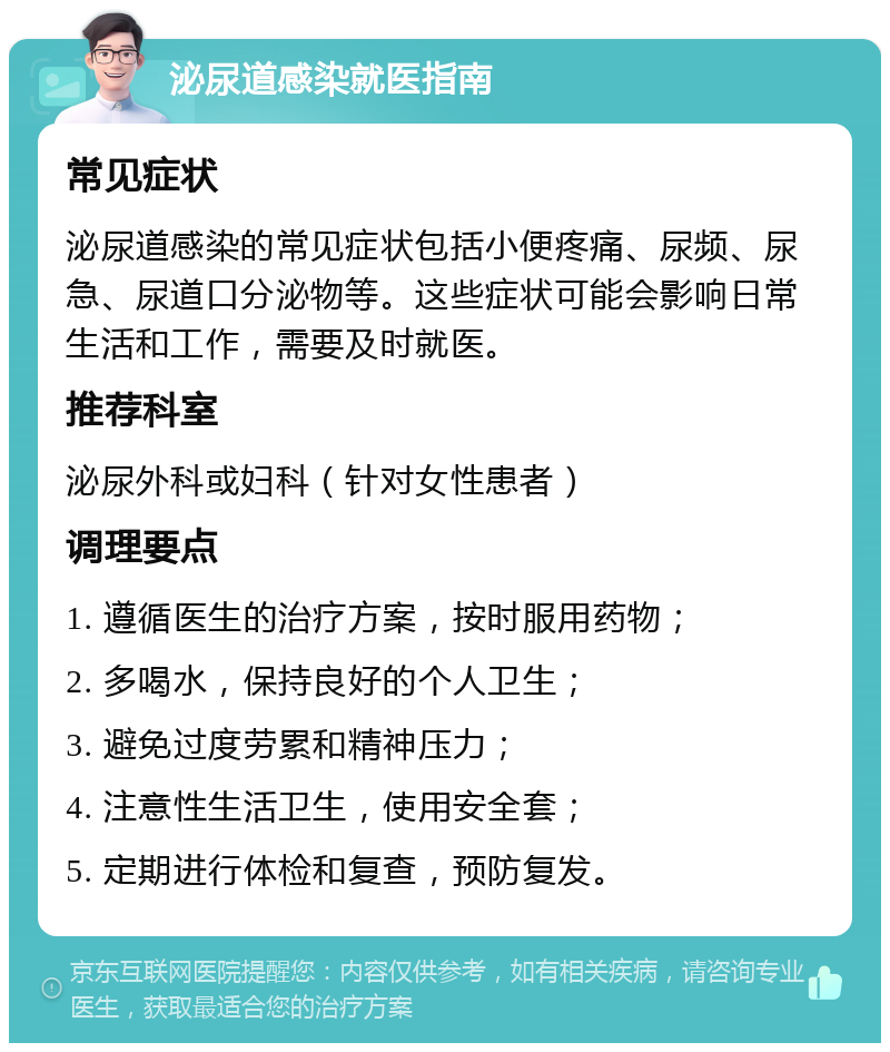 泌尿道感染就医指南 常见症状 泌尿道感染的常见症状包括小便疼痛、尿频、尿急、尿道口分泌物等。这些症状可能会影响日常生活和工作，需要及时就医。 推荐科室 泌尿外科或妇科（针对女性患者） 调理要点 1. 遵循医生的治疗方案，按时服用药物； 2. 多喝水，保持良好的个人卫生； 3. 避免过度劳累和精神压力； 4. 注意性生活卫生，使用安全套； 5. 定期进行体检和复查，预防复发。