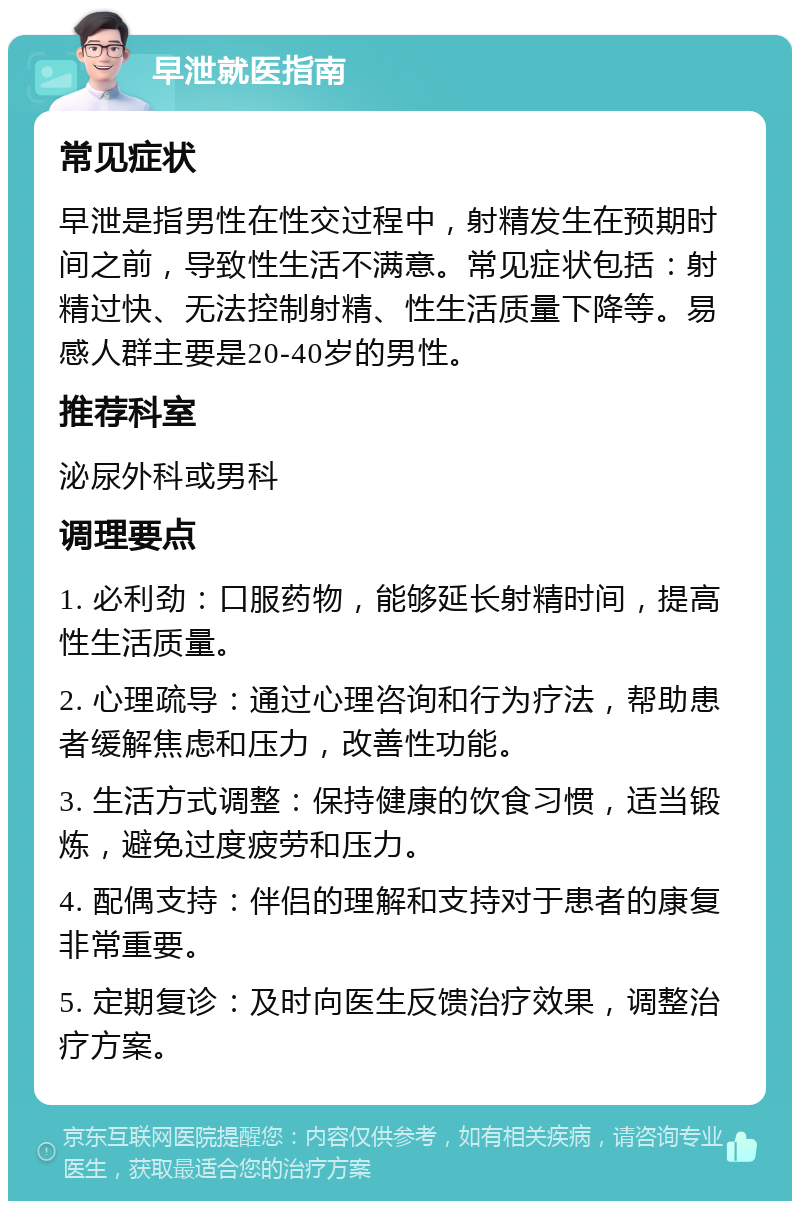 早泄就医指南 常见症状 早泄是指男性在性交过程中，射精发生在预期时间之前，导致性生活不满意。常见症状包括：射精过快、无法控制射精、性生活质量下降等。易感人群主要是20-40岁的男性。 推荐科室 泌尿外科或男科 调理要点 1. 必利劲：口服药物，能够延长射精时间，提高性生活质量。 2. 心理疏导：通过心理咨询和行为疗法，帮助患者缓解焦虑和压力，改善性功能。 3. 生活方式调整：保持健康的饮食习惯，适当锻炼，避免过度疲劳和压力。 4. 配偶支持：伴侣的理解和支持对于患者的康复非常重要。 5. 定期复诊：及时向医生反馈治疗效果，调整治疗方案。