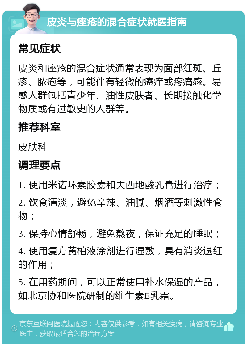 皮炎与痤疮的混合症状就医指南 常见症状 皮炎和痤疮的混合症状通常表现为面部红斑、丘疹、脓疱等，可能伴有轻微的瘙痒或疼痛感。易感人群包括青少年、油性皮肤者、长期接触化学物质或有过敏史的人群等。 推荐科室 皮肤科 调理要点 1. 使用米诺环素胶囊和夫西地酸乳膏进行治疗； 2. 饮食清淡，避免辛辣、油腻、烟酒等刺激性食物； 3. 保持心情舒畅，避免熬夜，保证充足的睡眠； 4. 使用复方黄柏液涂剂进行湿敷，具有消炎退红的作用； 5. 在用药期间，可以正常使用补水保湿的产品，如北京协和医院研制的维生素E乳霜。