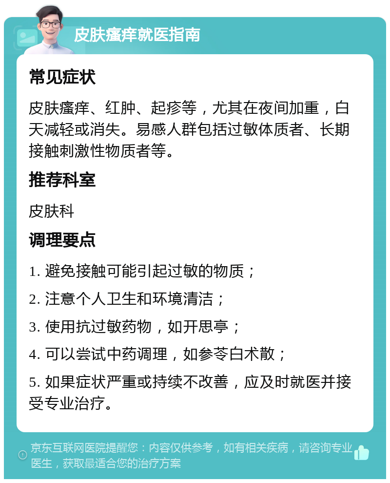 皮肤瘙痒就医指南 常见症状 皮肤瘙痒、红肿、起疹等，尤其在夜间加重，白天减轻或消失。易感人群包括过敏体质者、长期接触刺激性物质者等。 推荐科室 皮肤科 调理要点 1. 避免接触可能引起过敏的物质； 2. 注意个人卫生和环境清洁； 3. 使用抗过敏药物，如开思亭； 4. 可以尝试中药调理，如参苓白术散； 5. 如果症状严重或持续不改善，应及时就医并接受专业治疗。