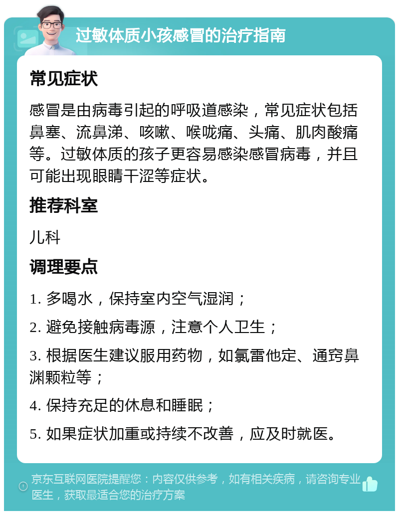 过敏体质小孩感冒的治疗指南 常见症状 感冒是由病毒引起的呼吸道感染，常见症状包括鼻塞、流鼻涕、咳嗽、喉咙痛、头痛、肌肉酸痛等。过敏体质的孩子更容易感染感冒病毒，并且可能出现眼睛干涩等症状。 推荐科室 儿科 调理要点 1. 多喝水，保持室内空气湿润； 2. 避免接触病毒源，注意个人卫生； 3. 根据医生建议服用药物，如氯雷他定、通窍鼻渊颗粒等； 4. 保持充足的休息和睡眠； 5. 如果症状加重或持续不改善，应及时就医。