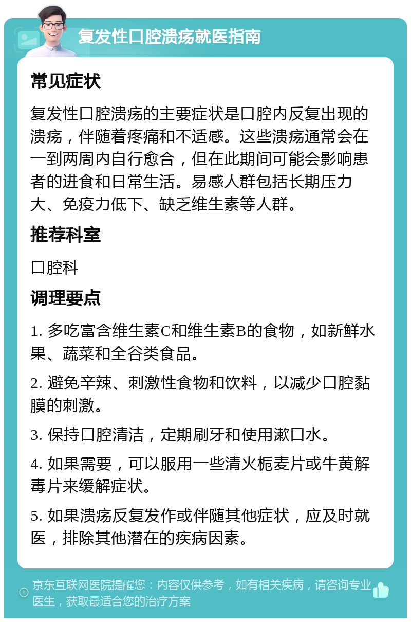 复发性口腔溃疡就医指南 常见症状 复发性口腔溃疡的主要症状是口腔内反复出现的溃疡，伴随着疼痛和不适感。这些溃疡通常会在一到两周内自行愈合，但在此期间可能会影响患者的进食和日常生活。易感人群包括长期压力大、免疫力低下、缺乏维生素等人群。 推荐科室 口腔科 调理要点 1. 多吃富含维生素C和维生素B的食物，如新鲜水果、蔬菜和全谷类食品。 2. 避免辛辣、刺激性食物和饮料，以减少口腔黏膜的刺激。 3. 保持口腔清洁，定期刷牙和使用漱口水。 4. 如果需要，可以服用一些清火栀麦片或牛黄解毒片来缓解症状。 5. 如果溃疡反复发作或伴随其他症状，应及时就医，排除其他潜在的疾病因素。