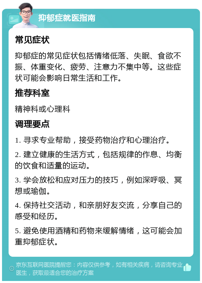 抑郁症就医指南 常见症状 抑郁症的常见症状包括情绪低落、失眠、食欲不振、体重变化、疲劳、注意力不集中等。这些症状可能会影响日常生活和工作。 推荐科室 精神科或心理科 调理要点 1. 寻求专业帮助，接受药物治疗和心理治疗。 2. 建立健康的生活方式，包括规律的作息、均衡的饮食和适量的运动。 3. 学会放松和应对压力的技巧，例如深呼吸、冥想或瑜伽。 4. 保持社交活动，和亲朋好友交流，分享自己的感受和经历。 5. 避免使用酒精和药物来缓解情绪，这可能会加重抑郁症状。