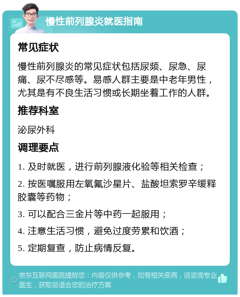 慢性前列腺炎就医指南 常见症状 慢性前列腺炎的常见症状包括尿频、尿急、尿痛、尿不尽感等。易感人群主要是中老年男性，尤其是有不良生活习惯或长期坐着工作的人群。 推荐科室 泌尿外科 调理要点 1. 及时就医，进行前列腺液化验等相关检查； 2. 按医嘱服用左氧氟沙星片、盐酸坦索罗辛缓释胶囊等药物； 3. 可以配合三金片等中药一起服用； 4. 注意生活习惯，避免过度劳累和饮酒； 5. 定期复查，防止病情反复。