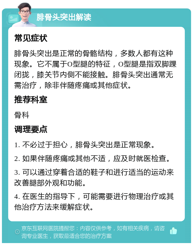 腓骨头突出解读 常见症状 腓骨头突出是正常的骨骼结构，多数人都有这种现象。它不属于O型腿的特征，O型腿是指双脚踝闭拢，膝关节内侧不能接触。腓骨头突出通常无需治疗，除非伴随疼痛或其他症状。 推荐科室 骨科 调理要点 1. 不必过于担心，腓骨头突出是正常现象。 2. 如果伴随疼痛或其他不适，应及时就医检查。 3. 可以通过穿着合适的鞋子和进行适当的运动来改善腿部外观和功能。 4. 在医生的指导下，可能需要进行物理治疗或其他治疗方法来缓解症状。