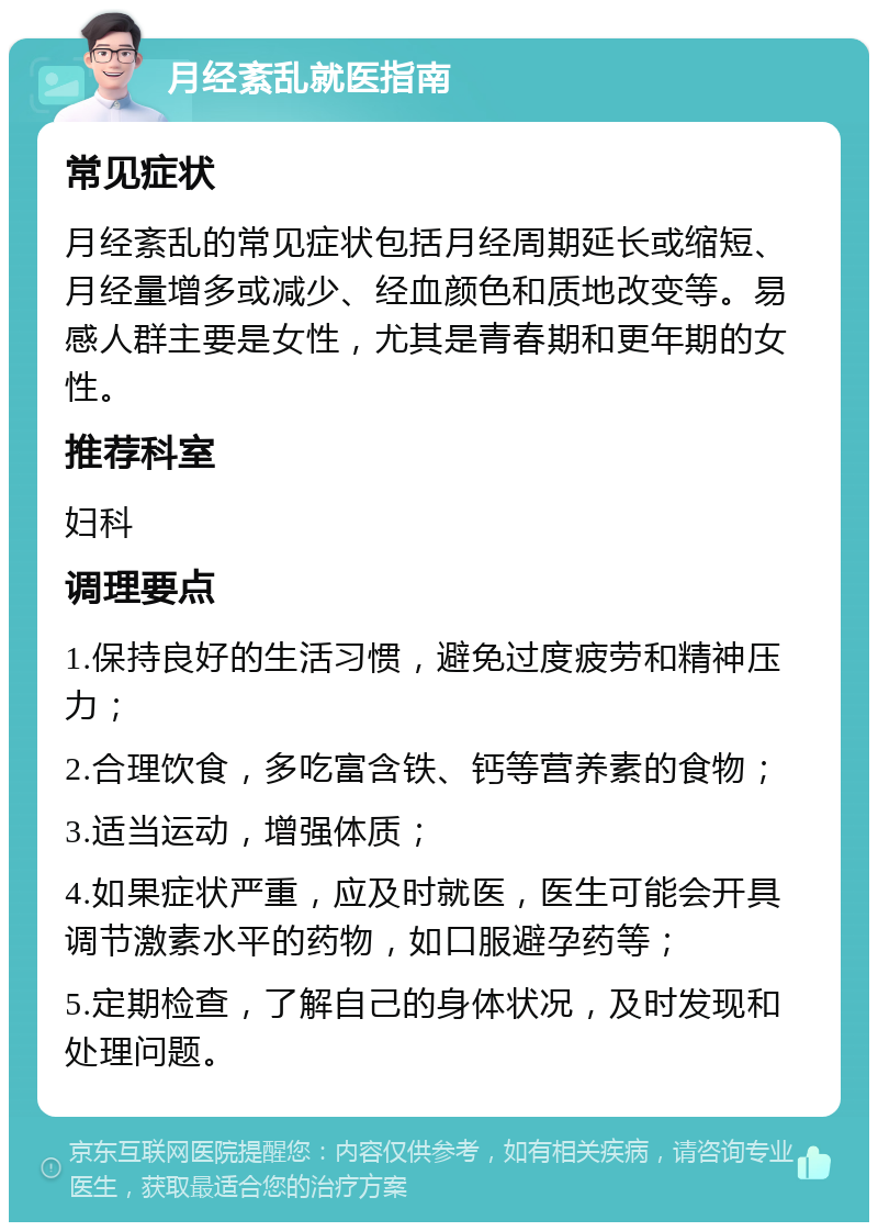 月经紊乱就医指南 常见症状 月经紊乱的常见症状包括月经周期延长或缩短、月经量增多或减少、经血颜色和质地改变等。易感人群主要是女性，尤其是青春期和更年期的女性。 推荐科室 妇科 调理要点 1.保持良好的生活习惯，避免过度疲劳和精神压力； 2.合理饮食，多吃富含铁、钙等营养素的食物； 3.适当运动，增强体质； 4.如果症状严重，应及时就医，医生可能会开具调节激素水平的药物，如口服避孕药等； 5.定期检查，了解自己的身体状况，及时发现和处理问题。