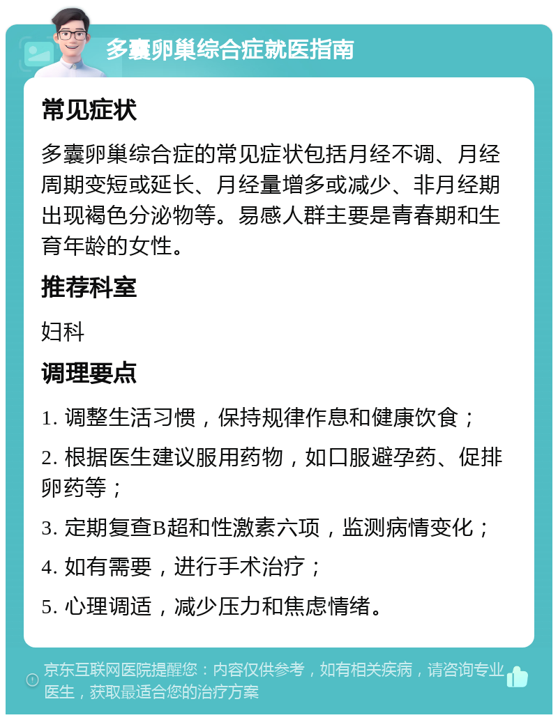 多囊卵巢综合症就医指南 常见症状 多囊卵巢综合症的常见症状包括月经不调、月经周期变短或延长、月经量增多或减少、非月经期出现褐色分泌物等。易感人群主要是青春期和生育年龄的女性。 推荐科室 妇科 调理要点 1. 调整生活习惯，保持规律作息和健康饮食； 2. 根据医生建议服用药物，如口服避孕药、促排卵药等； 3. 定期复查B超和性激素六项，监测病情变化； 4. 如有需要，进行手术治疗； 5. 心理调适，减少压力和焦虑情绪。