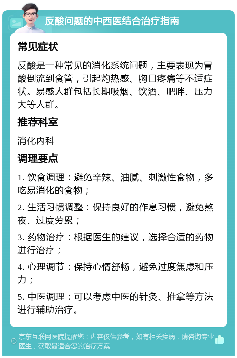 反酸问题的中西医结合治疗指南 常见症状 反酸是一种常见的消化系统问题，主要表现为胃酸倒流到食管，引起灼热感、胸口疼痛等不适症状。易感人群包括长期吸烟、饮酒、肥胖、压力大等人群。 推荐科室 消化内科 调理要点 1. 饮食调理：避免辛辣、油腻、刺激性食物，多吃易消化的食物； 2. 生活习惯调整：保持良好的作息习惯，避免熬夜、过度劳累； 3. 药物治疗：根据医生的建议，选择合适的药物进行治疗； 4. 心理调节：保持心情舒畅，避免过度焦虑和压力； 5. 中医调理：可以考虑中医的针灸、推拿等方法进行辅助治疗。