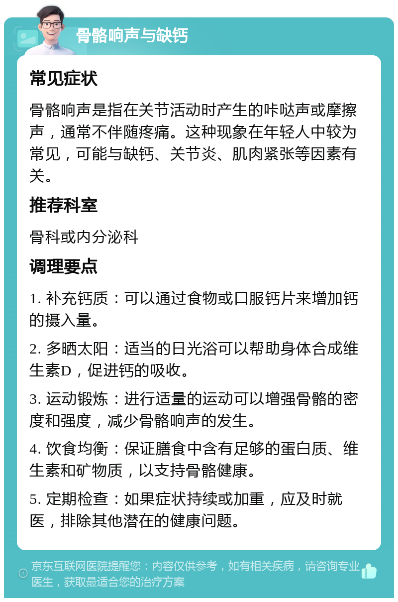 骨骼响声与缺钙 常见症状 骨骼响声是指在关节活动时产生的咔哒声或摩擦声，通常不伴随疼痛。这种现象在年轻人中较为常见，可能与缺钙、关节炎、肌肉紧张等因素有关。 推荐科室 骨科或内分泌科 调理要点 1. 补充钙质：可以通过食物或口服钙片来增加钙的摄入量。 2. 多晒太阳：适当的日光浴可以帮助身体合成维生素D，促进钙的吸收。 3. 运动锻炼：进行适量的运动可以增强骨骼的密度和强度，减少骨骼响声的发生。 4. 饮食均衡：保证膳食中含有足够的蛋白质、维生素和矿物质，以支持骨骼健康。 5. 定期检查：如果症状持续或加重，应及时就医，排除其他潜在的健康问题。