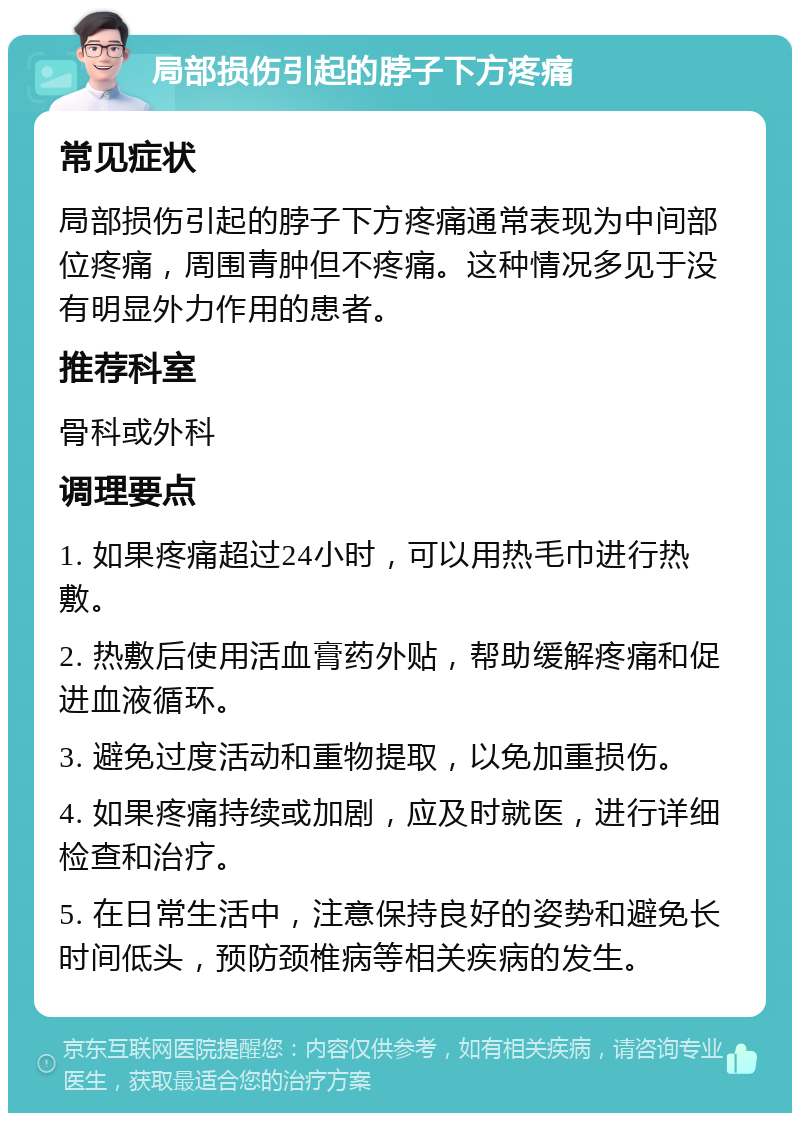 局部损伤引起的脖子下方疼痛 常见症状 局部损伤引起的脖子下方疼痛通常表现为中间部位疼痛，周围青肿但不疼痛。这种情况多见于没有明显外力作用的患者。 推荐科室 骨科或外科 调理要点 1. 如果疼痛超过24小时，可以用热毛巾进行热敷。 2. 热敷后使用活血膏药外贴，帮助缓解疼痛和促进血液循环。 3. 避免过度活动和重物提取，以免加重损伤。 4. 如果疼痛持续或加剧，应及时就医，进行详细检查和治疗。 5. 在日常生活中，注意保持良好的姿势和避免长时间低头，预防颈椎病等相关疾病的发生。