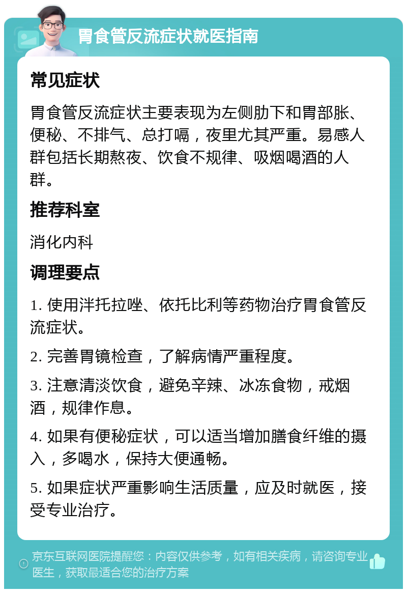 胃食管反流症状就医指南 常见症状 胃食管反流症状主要表现为左侧肋下和胃部胀、便秘、不排气、总打嗝，夜里尤其严重。易感人群包括长期熬夜、饮食不规律、吸烟喝酒的人群。 推荐科室 消化内科 调理要点 1. 使用泮托拉唑、依托比利等药物治疗胃食管反流症状。 2. 完善胃镜检查，了解病情严重程度。 3. 注意清淡饮食，避免辛辣、冰冻食物，戒烟酒，规律作息。 4. 如果有便秘症状，可以适当增加膳食纤维的摄入，多喝水，保持大便通畅。 5. 如果症状严重影响生活质量，应及时就医，接受专业治疗。