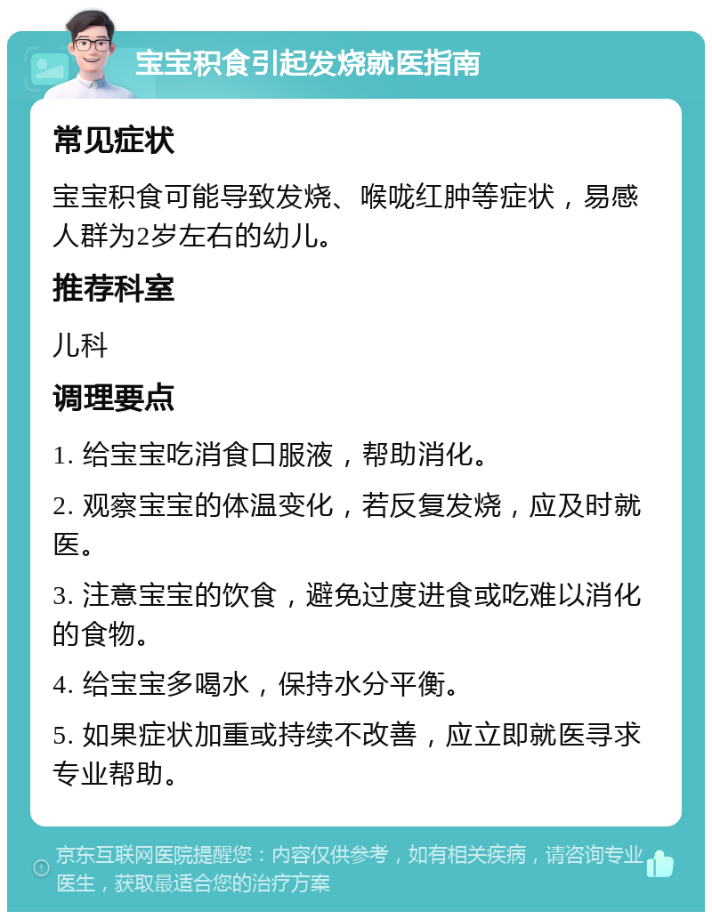 宝宝积食引起发烧就医指南 常见症状 宝宝积食可能导致发烧、喉咙红肿等症状，易感人群为2岁左右的幼儿。 推荐科室 儿科 调理要点 1. 给宝宝吃消食口服液，帮助消化。 2. 观察宝宝的体温变化，若反复发烧，应及时就医。 3. 注意宝宝的饮食，避免过度进食或吃难以消化的食物。 4. 给宝宝多喝水，保持水分平衡。 5. 如果症状加重或持续不改善，应立即就医寻求专业帮助。