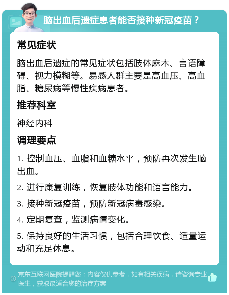 脑出血后遗症患者能否接种新冠疫苗？ 常见症状 脑出血后遗症的常见症状包括肢体麻木、言语障碍、视力模糊等。易感人群主要是高血压、高血脂、糖尿病等慢性疾病患者。 推荐科室 神经内科 调理要点 1. 控制血压、血脂和血糖水平，预防再次发生脑出血。 2. 进行康复训练，恢复肢体功能和语言能力。 3. 接种新冠疫苗，预防新冠病毒感染。 4. 定期复查，监测病情变化。 5. 保持良好的生活习惯，包括合理饮食、适量运动和充足休息。