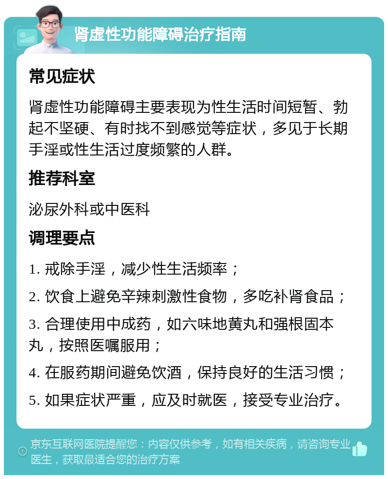 肾虚性功能障碍治疗指南 常见症状 肾虚性功能障碍主要表现为性生活时间短暂、勃起不坚硬、有时找不到感觉等症状，多见于长期手淫或性生活过度频繁的人群。 推荐科室 泌尿外科或中医科 调理要点 1. 戒除手淫，减少性生活频率； 2. 饮食上避免辛辣刺激性食物，多吃补肾食品； 3. 合理使用中成药，如六味地黄丸和强根固本丸，按照医嘱服用； 4. 在服药期间避免饮酒，保持良好的生活习惯； 5. 如果症状严重，应及时就医，接受专业治疗。