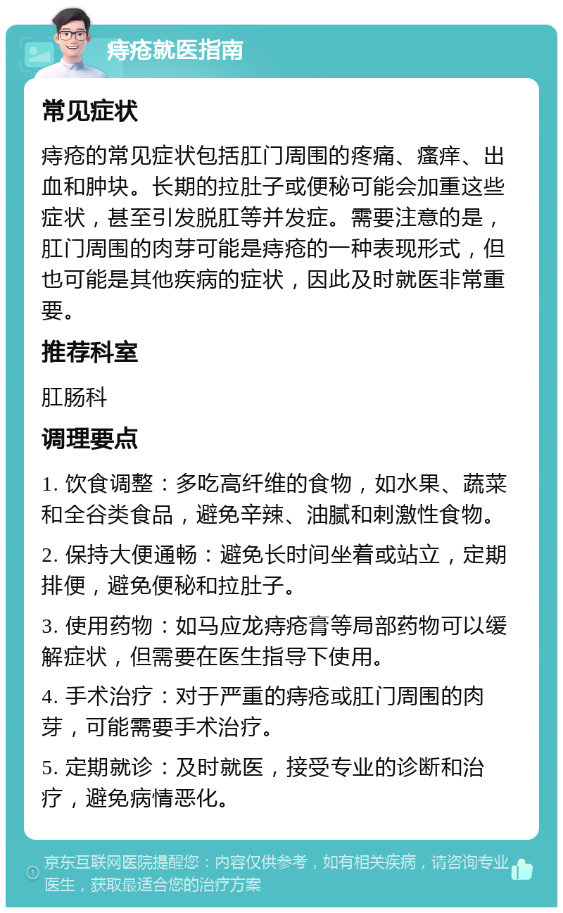 痔疮就医指南 常见症状 痔疮的常见症状包括肛门周围的疼痛、瘙痒、出血和肿块。长期的拉肚子或便秘可能会加重这些症状，甚至引发脱肛等并发症。需要注意的是，肛门周围的肉芽可能是痔疮的一种表现形式，但也可能是其他疾病的症状，因此及时就医非常重要。 推荐科室 肛肠科 调理要点 1. 饮食调整：多吃高纤维的食物，如水果、蔬菜和全谷类食品，避免辛辣、油腻和刺激性食物。 2. 保持大便通畅：避免长时间坐着或站立，定期排便，避免便秘和拉肚子。 3. 使用药物：如马应龙痔疮膏等局部药物可以缓解症状，但需要在医生指导下使用。 4. 手术治疗：对于严重的痔疮或肛门周围的肉芽，可能需要手术治疗。 5. 定期就诊：及时就医，接受专业的诊断和治疗，避免病情恶化。