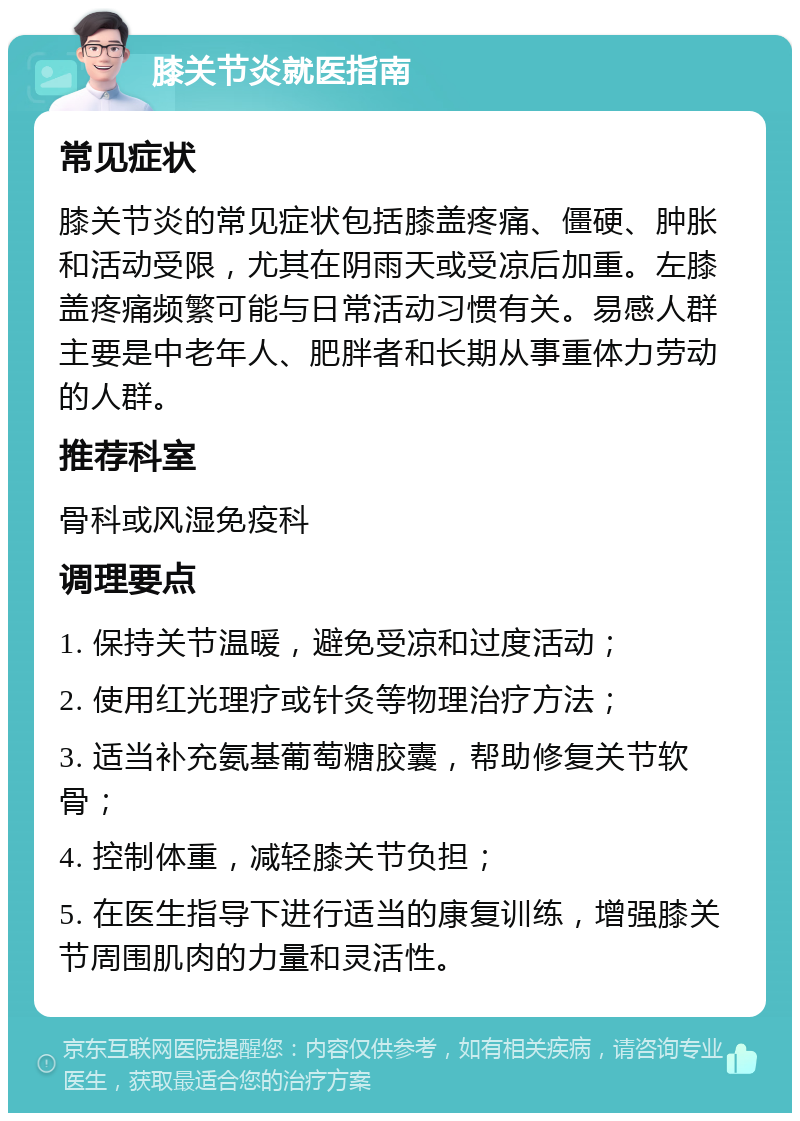 膝关节炎就医指南 常见症状 膝关节炎的常见症状包括膝盖疼痛、僵硬、肿胀和活动受限，尤其在阴雨天或受凉后加重。左膝盖疼痛频繁可能与日常活动习惯有关。易感人群主要是中老年人、肥胖者和长期从事重体力劳动的人群。 推荐科室 骨科或风湿免疫科 调理要点 1. 保持关节温暖，避免受凉和过度活动； 2. 使用红光理疗或针灸等物理治疗方法； 3. 适当补充氨基葡萄糖胶囊，帮助修复关节软骨； 4. 控制体重，减轻膝关节负担； 5. 在医生指导下进行适当的康复训练，增强膝关节周围肌肉的力量和灵活性。