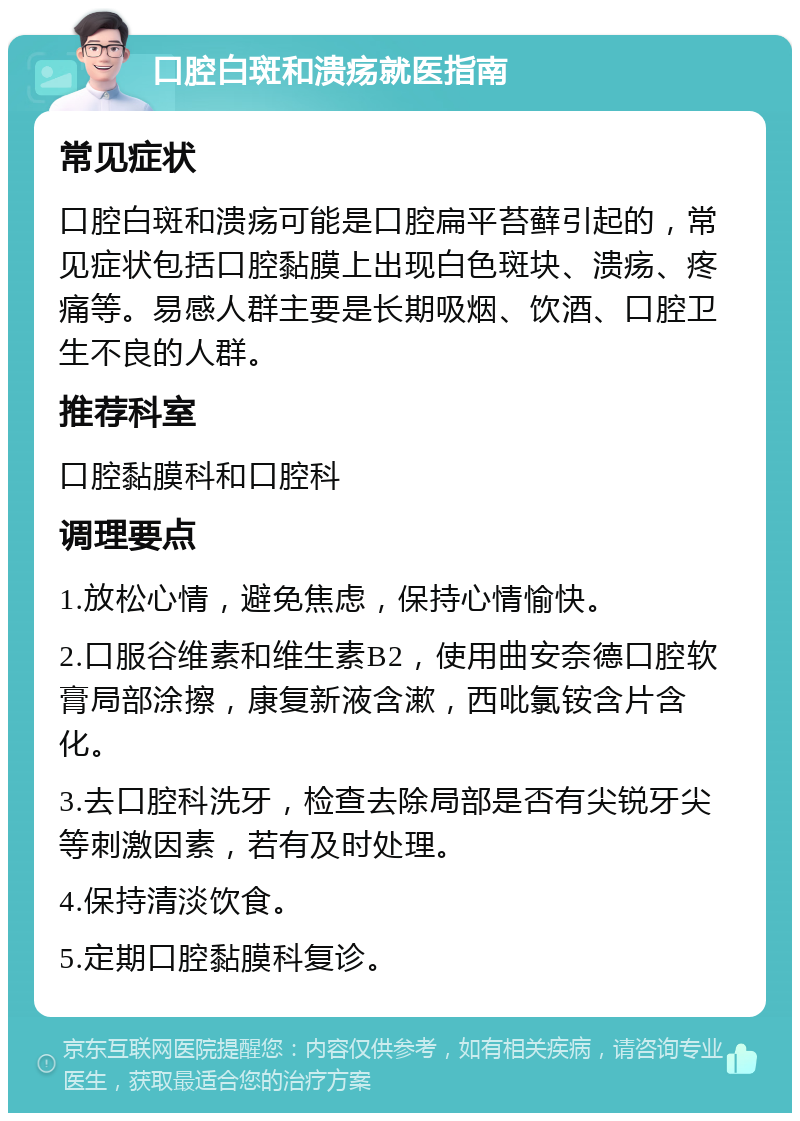 口腔白斑和溃疡就医指南 常见症状 口腔白斑和溃疡可能是口腔扁平苔藓引起的，常见症状包括口腔黏膜上出现白色斑块、溃疡、疼痛等。易感人群主要是长期吸烟、饮酒、口腔卫生不良的人群。 推荐科室 口腔黏膜科和口腔科 调理要点 1.放松心情，避免焦虑，保持心情愉快。 2.口服谷维素和维生素B2，使用曲安奈德口腔软膏局部涂擦，康复新液含漱，西吡氯铵含片含化。 3.去口腔科洗牙，检查去除局部是否有尖锐牙尖等刺激因素，若有及时处理。 4.保持清淡饮食。 5.定期口腔黏膜科复诊。