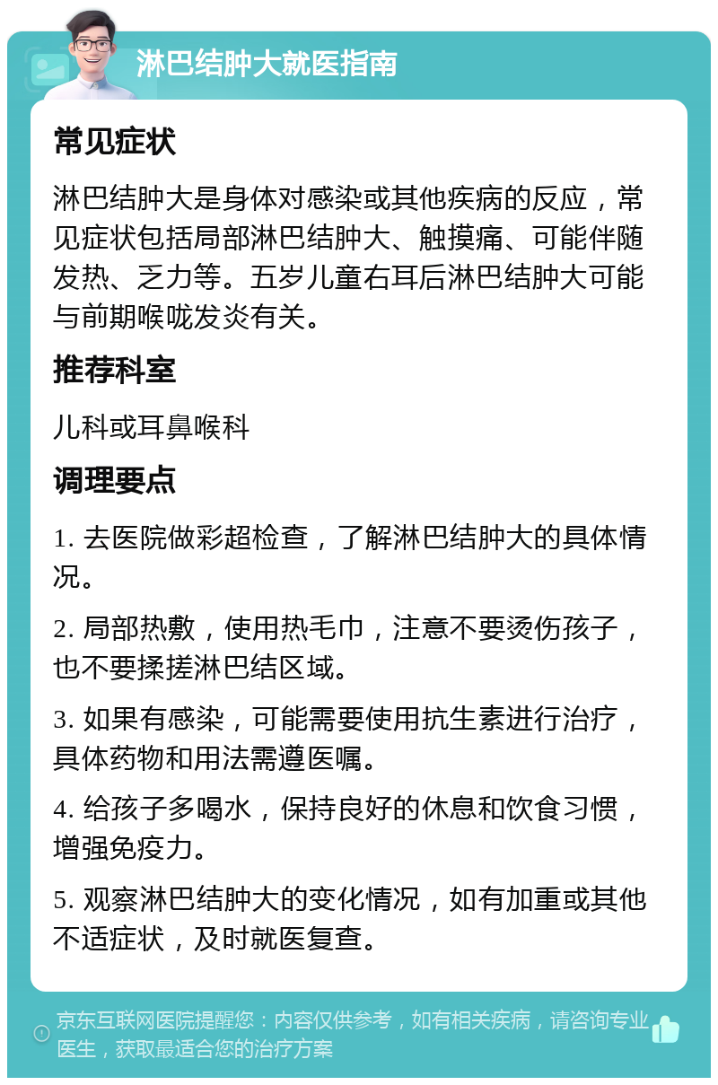 淋巴结肿大就医指南 常见症状 淋巴结肿大是身体对感染或其他疾病的反应，常见症状包括局部淋巴结肿大、触摸痛、可能伴随发热、乏力等。五岁儿童右耳后淋巴结肿大可能与前期喉咙发炎有关。 推荐科室 儿科或耳鼻喉科 调理要点 1. 去医院做彩超检查，了解淋巴结肿大的具体情况。 2. 局部热敷，使用热毛巾，注意不要烫伤孩子，也不要揉搓淋巴结区域。 3. 如果有感染，可能需要使用抗生素进行治疗，具体药物和用法需遵医嘱。 4. 给孩子多喝水，保持良好的休息和饮食习惯，增强免疫力。 5. 观察淋巴结肿大的变化情况，如有加重或其他不适症状，及时就医复查。